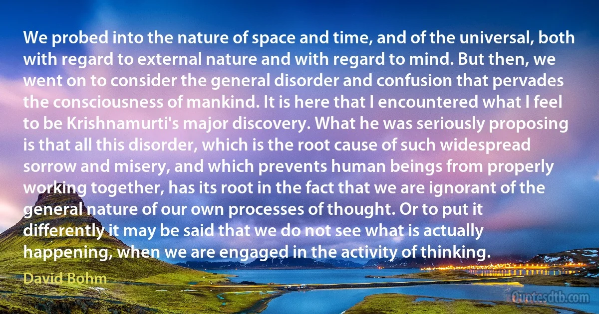 We probed into the nature of space and time, and of the universal, both with regard to external nature and with regard to mind. But then, we went on to consider the general disorder and confusion that pervades the consciousness of mankind. It is here that I encountered what I feel to be Krishnamurti's major discovery. What he was seriously proposing is that all this disorder, which is the root cause of such widespread sorrow and misery, and which prevents human beings from properly working together, has its root in the fact that we are ignorant of the general nature of our own processes of thought. Or to put it differently it may be said that we do not see what is actually happening, when we are engaged in the activity of thinking. (David Bohm)