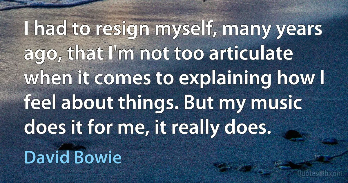 I had to resign myself, many years ago, that I'm not too articulate when it comes to explaining how I feel about things. But my music does it for me, it really does. (David Bowie)