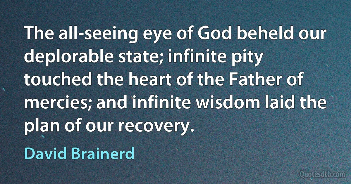 The all-seeing eye of God beheld our deplorable state; infinite pity touched the heart of the Father of mercies; and infinite wisdom laid the plan of our recovery. (David Brainerd)