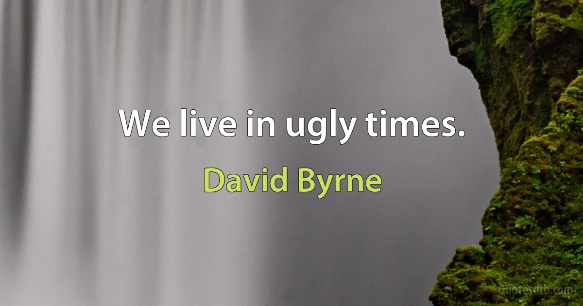 We live in ugly times. (David Byrne)