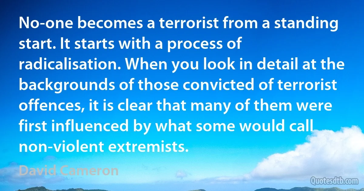 No-one becomes a terrorist from a standing start. It starts with a process of radicalisation. When you look in detail at the backgrounds of those convicted of terrorist offences, it is clear that many of them were first influenced by what some would call non-violent extremists. (David Cameron)