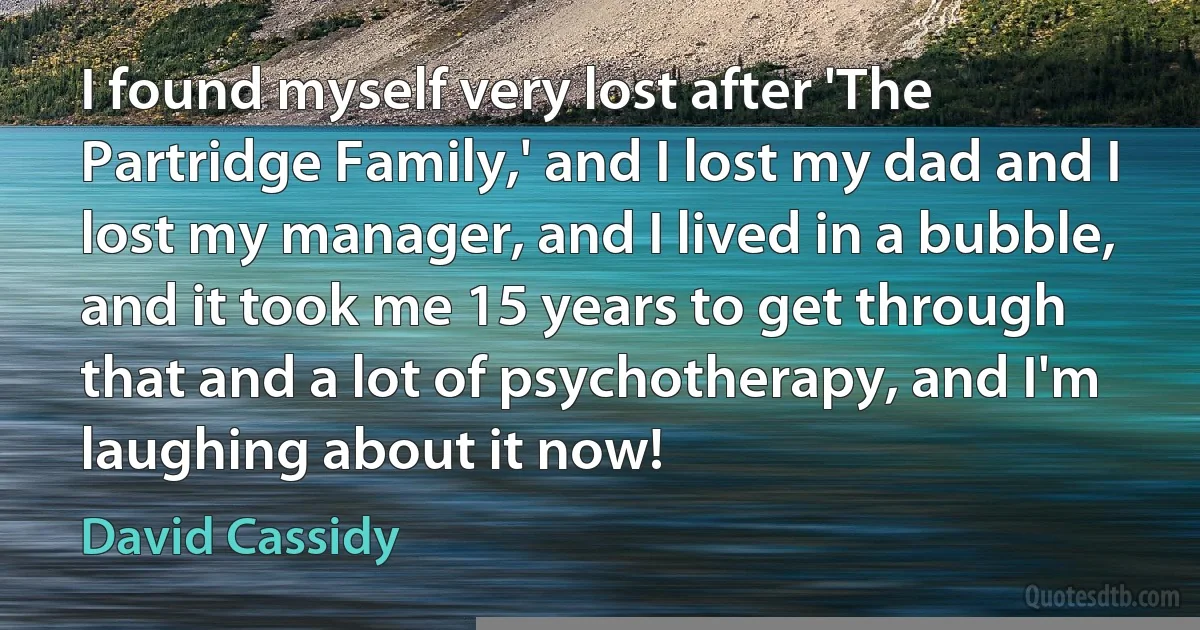 I found myself very lost after 'The Partridge Family,' and I lost my dad and I lost my manager, and I lived in a bubble, and it took me 15 years to get through that and a lot of psychotherapy, and I'm laughing about it now! (David Cassidy)