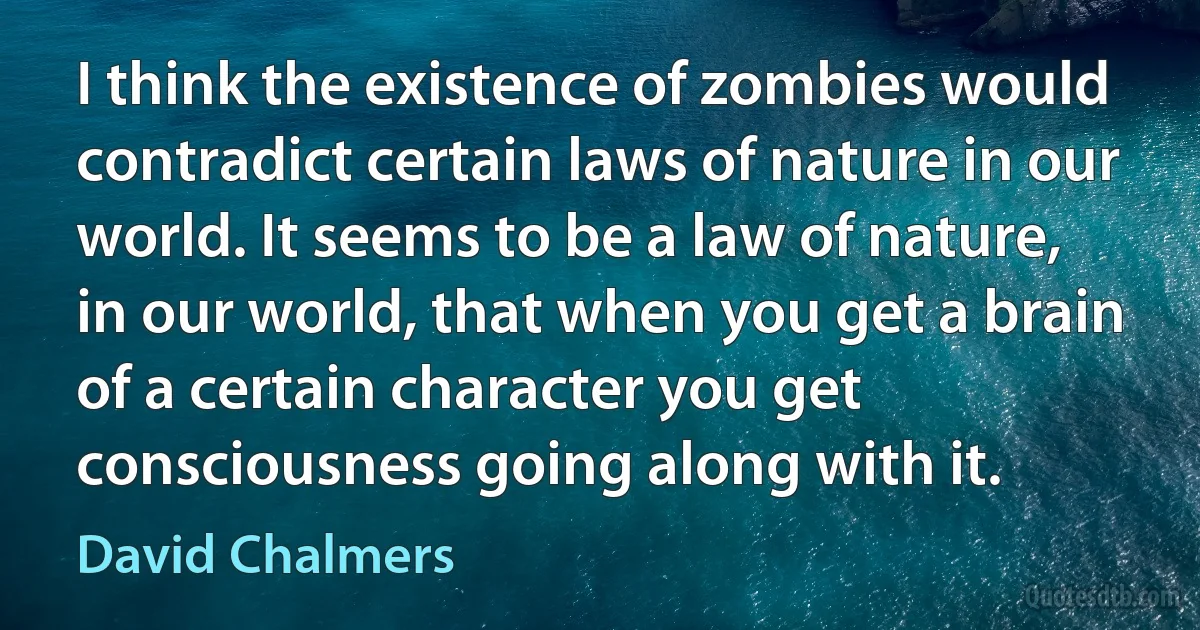 I think the existence of zombies would contradict certain laws of nature in our world. It seems to be a law of nature, in our world, that when you get a brain of a certain character you get consciousness going along with it. (David Chalmers)