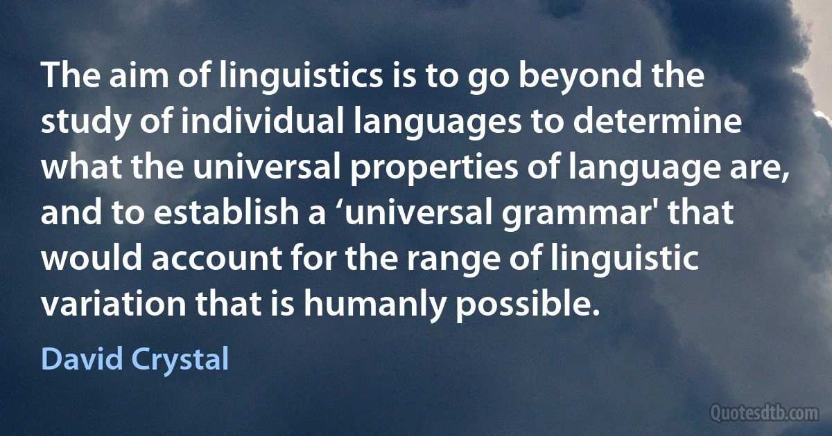 The aim of linguistics is to go beyond the study of individual languages to determine what the universal properties of language are, and to establish a ‘universal grammar' that would account for the range of linguistic variation that is humanly possible. (David Crystal)