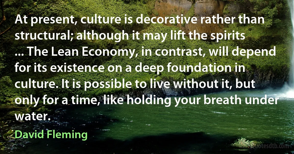 At present, culture is decorative rather than structural; although it may lift the spirits ... The Lean Economy, in contrast, will depend for its existence on a deep foundation in culture. It is possible to live without it, but only for a time, like holding your breath under water. (David Fleming)