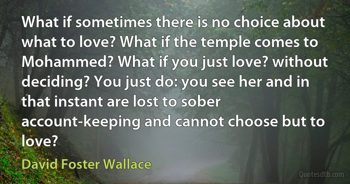 What if sometimes there is no choice about what to love? What if the temple comes to Mohammed? What if you just love? without deciding? You just do: you see her and in that instant are lost to sober account-keeping and cannot choose but to love? (David Foster Wallace)