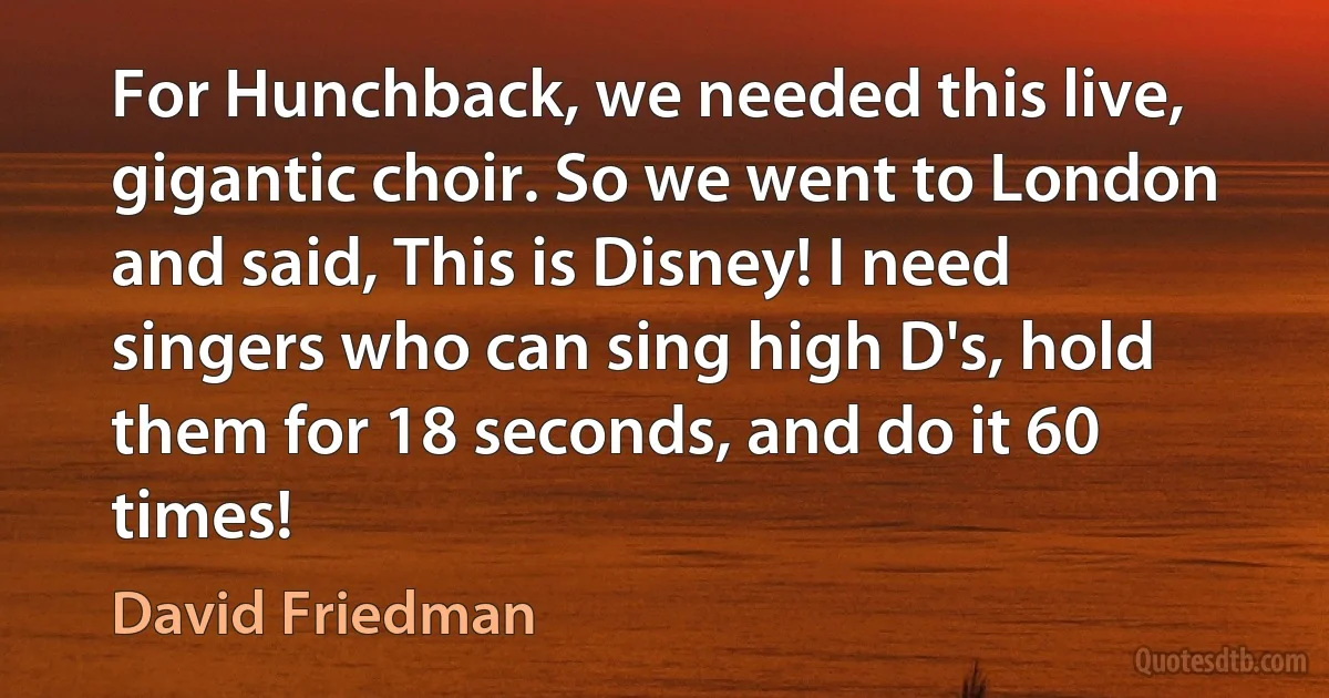 For Hunchback, we needed this live, gigantic choir. So we went to London and said, This is Disney! I need singers who can sing high D's, hold them for 18 seconds, and do it 60 times! (David Friedman)