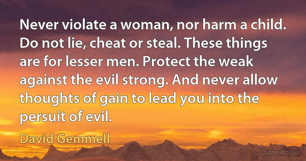 Never violate a woman, nor harm a child. Do not lie, cheat or steal. These things are for lesser men. Protect the weak against the evil strong. And never allow thoughts of gain to lead you into the persuit of evil. (David Gemmell)