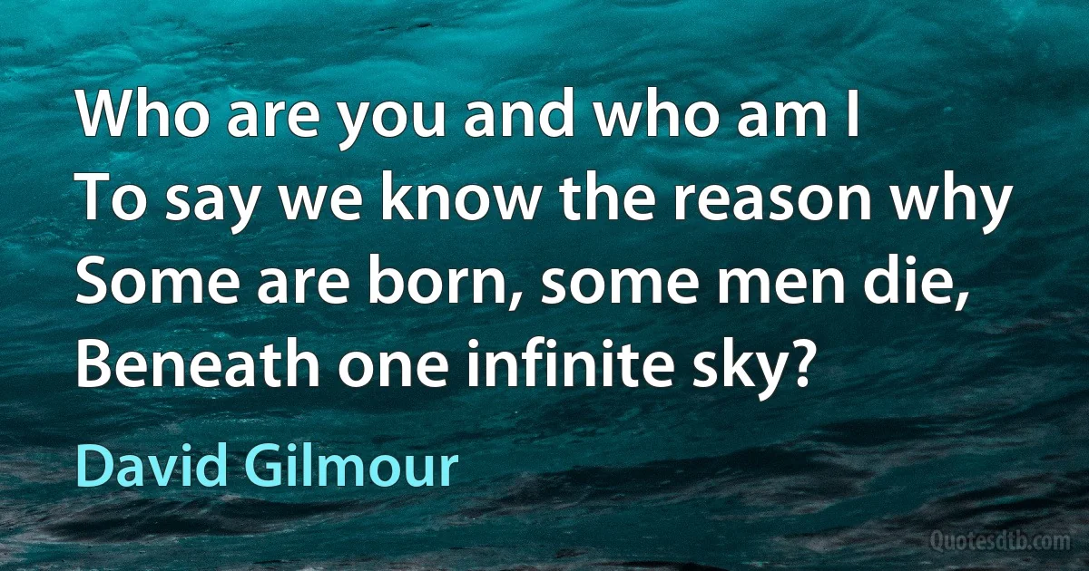 Who are you and who am I
To say we know the reason why
Some are born, some men die,
Beneath one infinite sky? (David Gilmour)