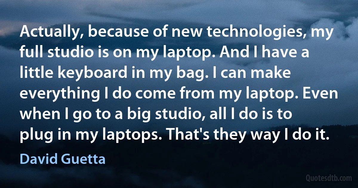 Actually, because of new technologies, my full studio is on my laptop. And I have a little keyboard in my bag. I can make everything I do come from my laptop. Even when I go to a big studio, all I do is to plug in my laptops. That's they way I do it. (David Guetta)