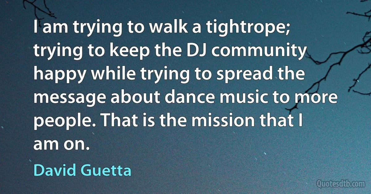 I am trying to walk a tightrope; trying to keep the DJ community happy while trying to spread the message about dance music to more people. That is the mission that I am on. (David Guetta)