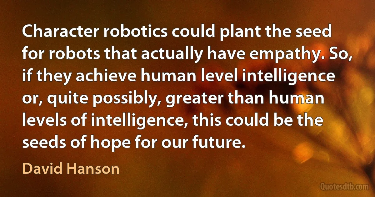 Character robotics could plant the seed for robots that actually have empathy. So, if they achieve human level intelligence or, quite possibly, greater than human levels of intelligence, this could be the seeds of hope for our future. (David Hanson)