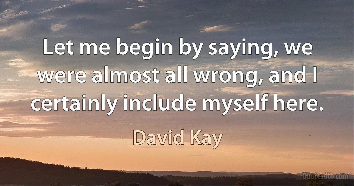 Let me begin by saying, we were almost all wrong, and I certainly include myself here. (David Kay)