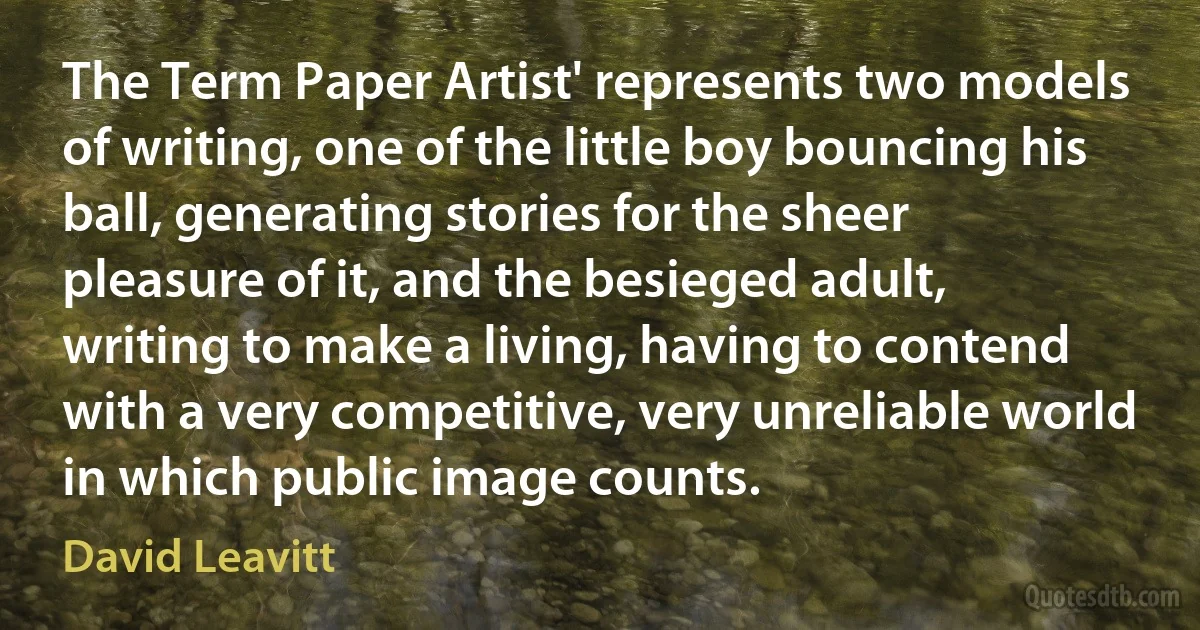 The Term Paper Artist' represents two models of writing, one of the little boy bouncing his ball, generating stories for the sheer pleasure of it, and the besieged adult, writing to make a living, having to contend with a very competitive, very unreliable world in which public image counts. (David Leavitt)