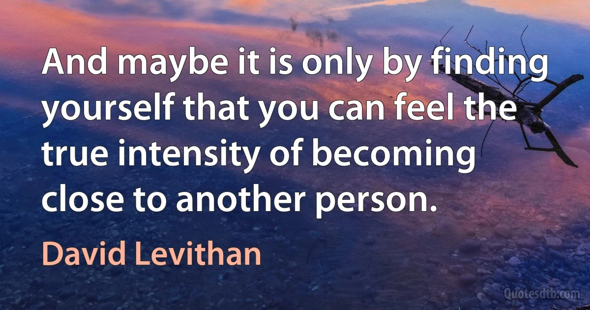 And maybe it is only by finding yourself that you can feel the true intensity of becoming close to another person. (David Levithan)