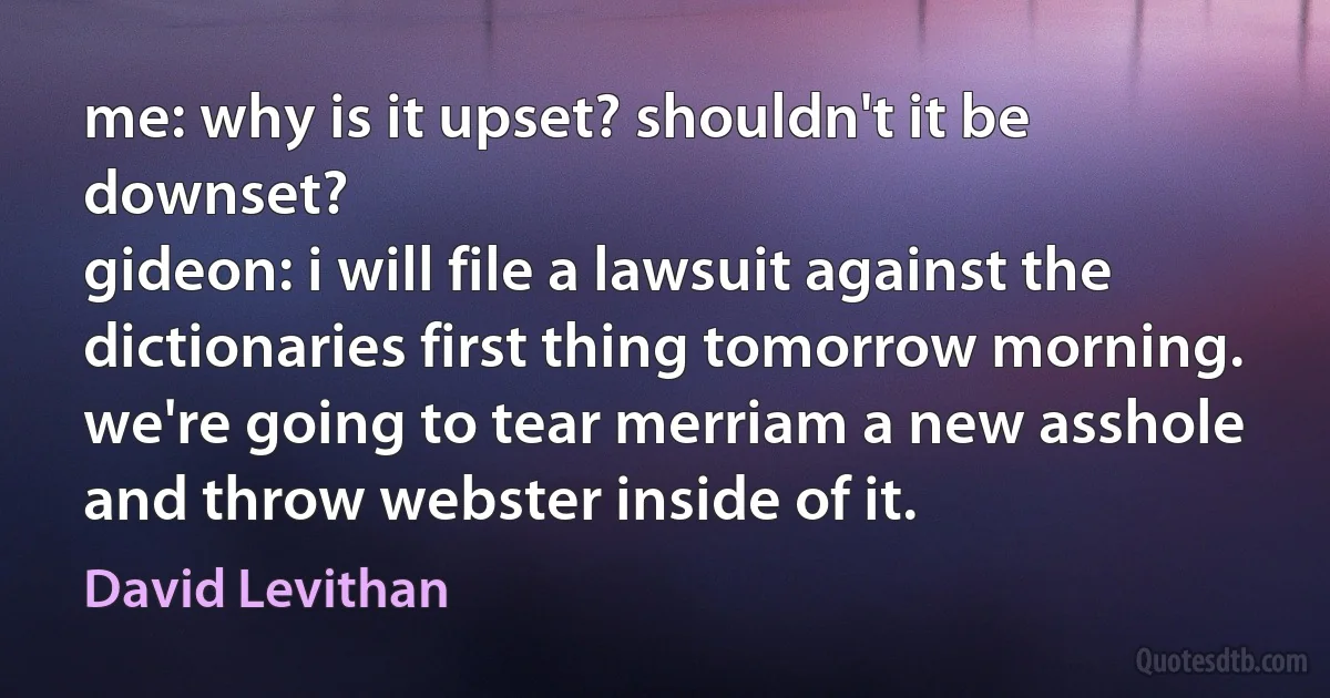 me: why is it upset? shouldn't it be downset?
gideon: i will file a lawsuit against the dictionaries first thing tomorrow morning. we're going to tear merriam a new asshole and throw webster inside of it. (David Levithan)