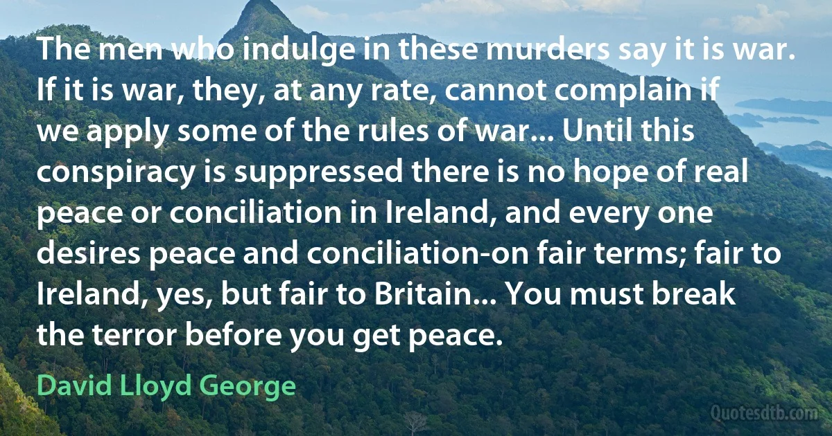 The men who indulge in these murders say it is war. If it is war, they, at any rate, cannot complain if we apply some of the rules of war... Until this conspiracy is suppressed there is no hope of real peace or conciliation in Ireland, and every one desires peace and conciliation-on fair terms; fair to Ireland, yes, but fair to Britain... You must break the terror before you get peace. (David Lloyd George)