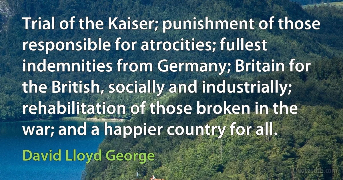 Trial of the Kaiser; punishment of those responsible for atrocities; fullest indemnities from Germany; Britain for the British, socially and industrially; rehabilitation of those broken in the war; and a happier country for all. (David Lloyd George)