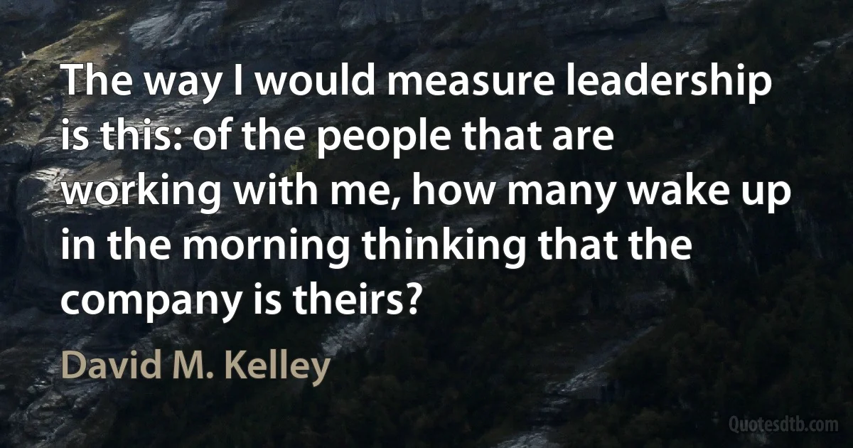 The way I would measure leadership is this: of the people that are working with me, how many wake up in the morning thinking that the company is theirs? (David M. Kelley)