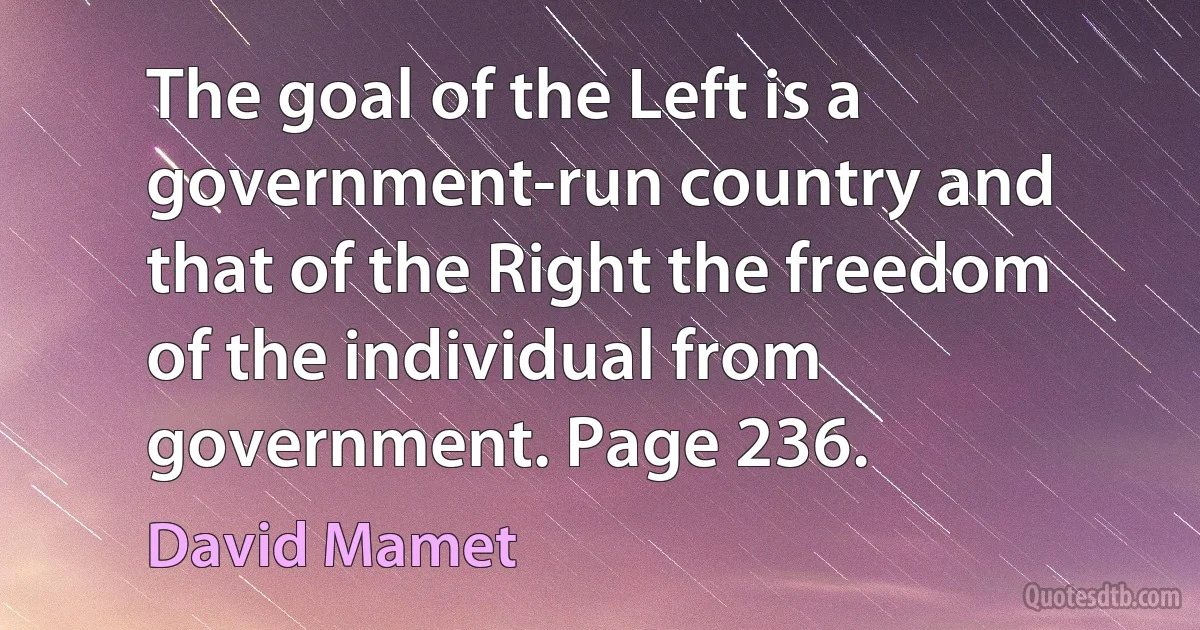 The goal of the Left is a government-run country and that of the Right the freedom of the individual from government. Page 236. (David Mamet)