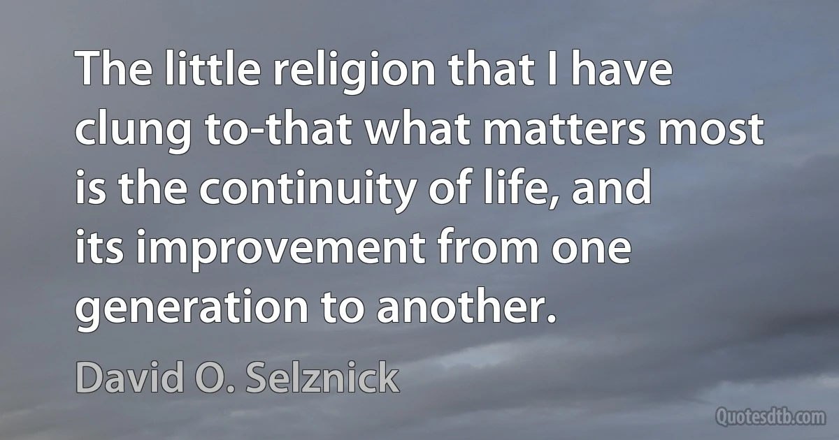 The little religion that I have clung to-that what matters most is the continuity of life, and its improvement from one generation to another. (David O. Selznick)