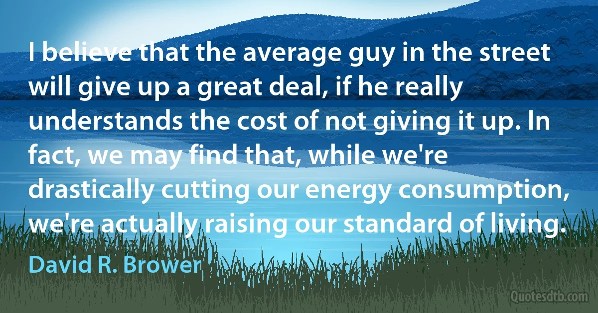 I believe that the average guy in the street will give up a great deal, if he really understands the cost of not giving it up. In fact, we may find that, while we're drastically cutting our energy consumption, we're actually raising our standard of living. (David R. Brower)