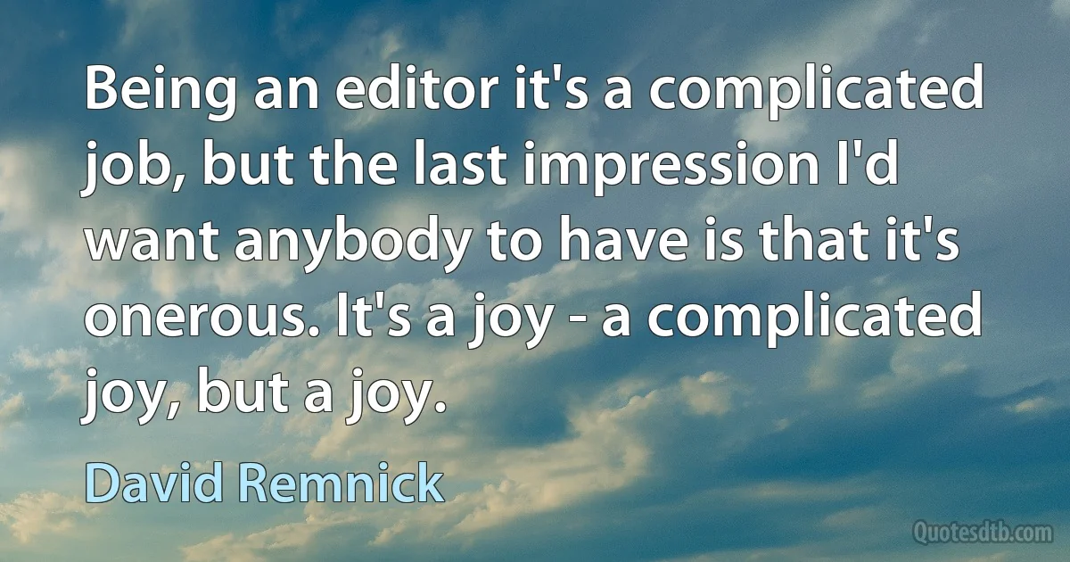 Being an editor it's a complicated job, but the last impression I'd want anybody to have is that it's onerous. It's a joy - a complicated joy, but a joy. (David Remnick)