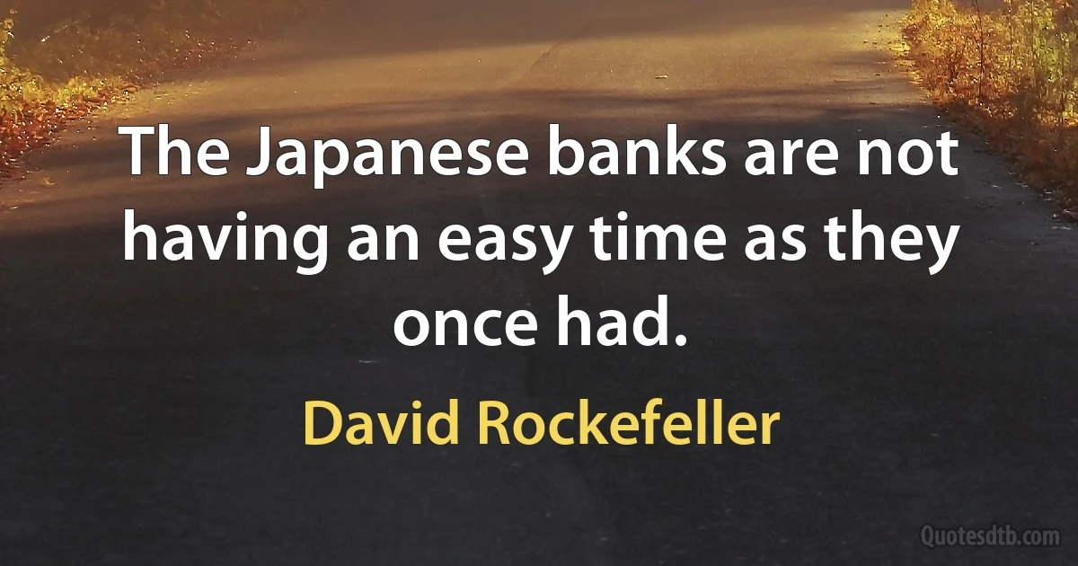 The Japanese banks are not having an easy time as they once had. (David Rockefeller)