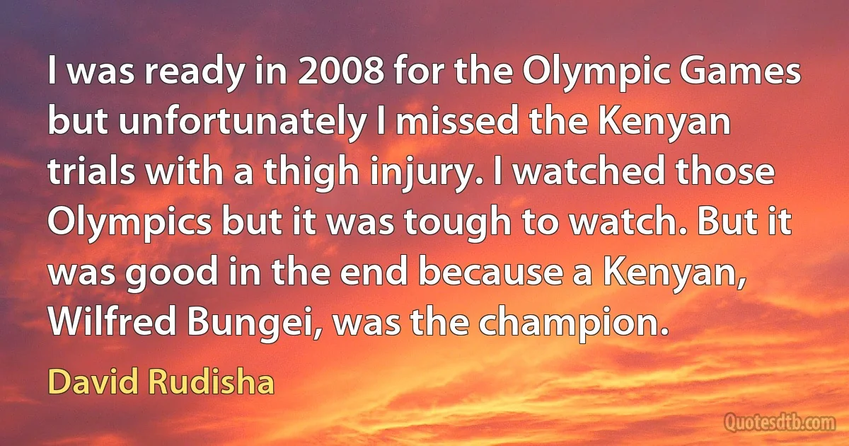 I was ready in 2008 for the Olympic Games but unfortunately I missed the Kenyan trials with a thigh injury. I watched those Olympics but it was tough to watch. But it was good in the end because a Kenyan, Wilfred Bungei, was the champion. (David Rudisha)