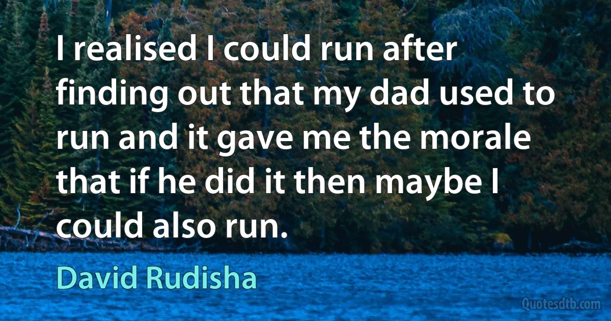 I realised I could run after finding out that my dad used to run and it gave me the morale that if he did it then maybe I could also run. (David Rudisha)