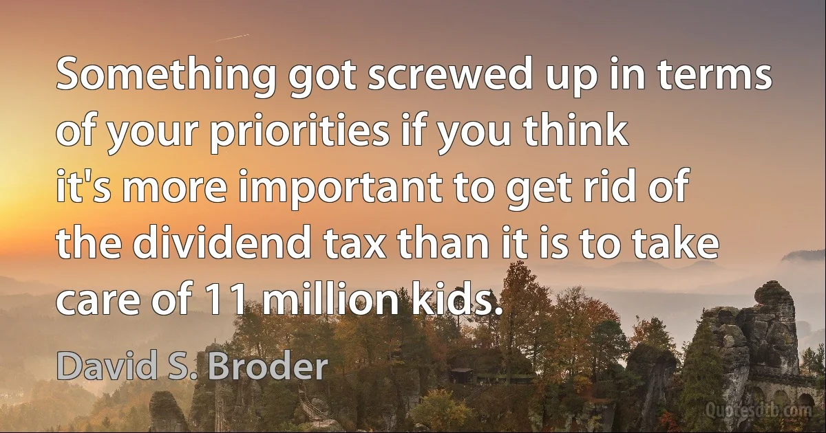 Something got screwed up in terms of your priorities if you think it's more important to get rid of the dividend tax than it is to take care of 11 million kids. (David S. Broder)