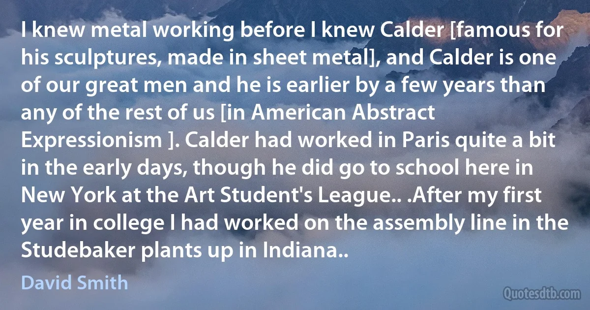 I knew metal working before I knew Calder [famous for his sculptures, made in sheet metal], and Calder is one of our great men and he is earlier by a few years than any of the rest of us [in American Abstract Expressionism ]. Calder had worked in Paris quite a bit in the early days, though he did go to school here in New York at the Art Student's League.. .After my first year in college I had worked on the assembly line in the Studebaker plants up in Indiana.. (David Smith)