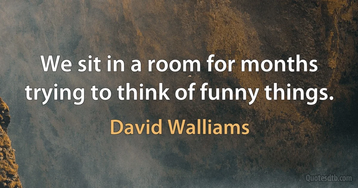 We sit in a room for months trying to think of funny things. (David Walliams)