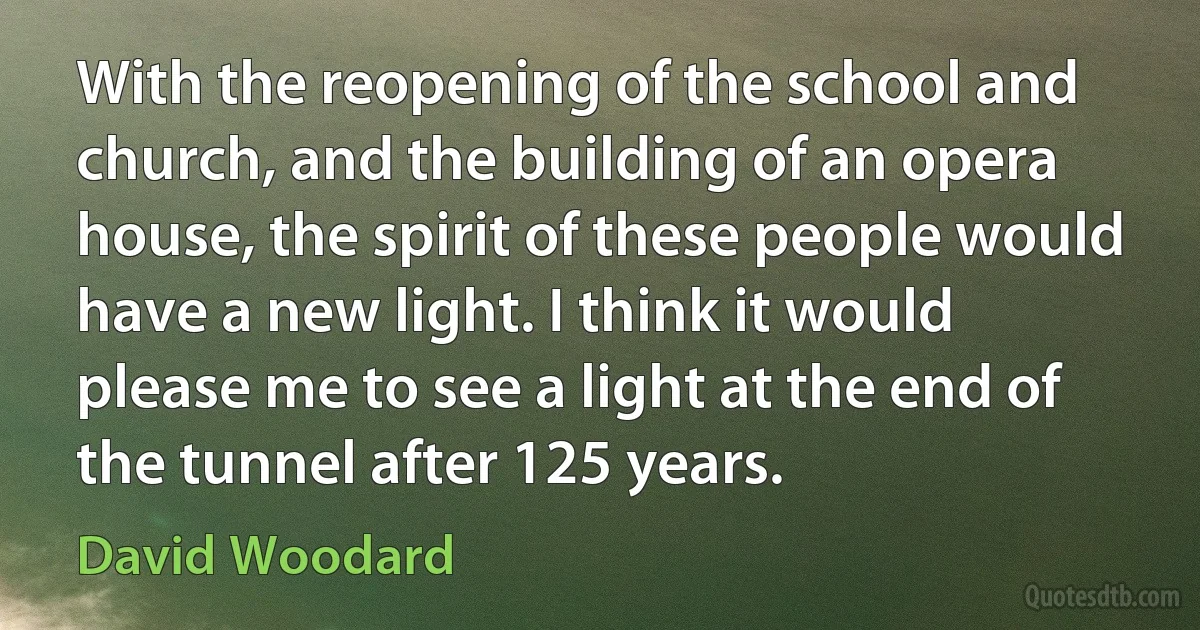 With the reopening of the school and church, and the building of an opera house, the spirit of these people would have a new light. I think it would please me to see a light at the end of the tunnel after 125 years. (David Woodard)