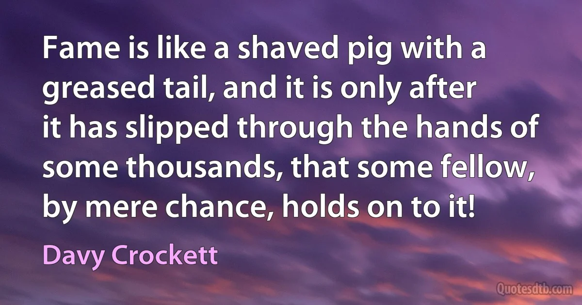 Fame is like a shaved pig with a greased tail, and it is only after it has slipped through the hands of some thousands, that some fellow, by mere chance, holds on to it! (Davy Crockett)