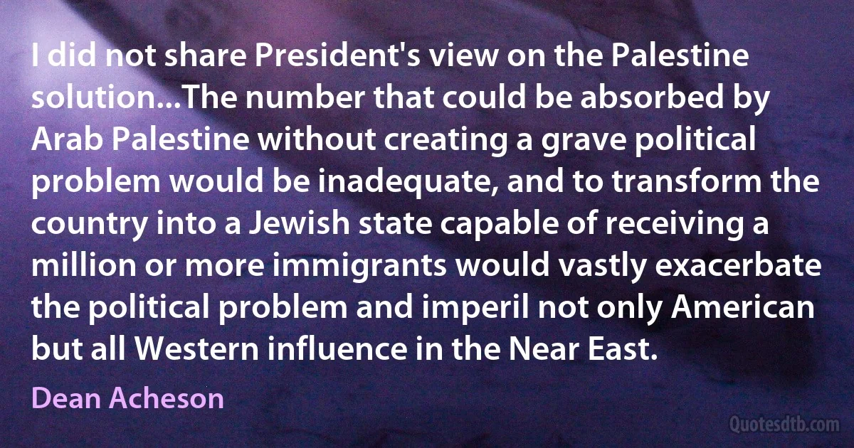 I did not share President's view on the Palestine solution...The number that could be absorbed by Arab Palestine without creating a grave political problem would be inadequate, and to transform the country into a Jewish state capable of receiving a million or more immigrants would vastly exacerbate the political problem and imperil not only American but all Western influence in the Near East. (Dean Acheson)