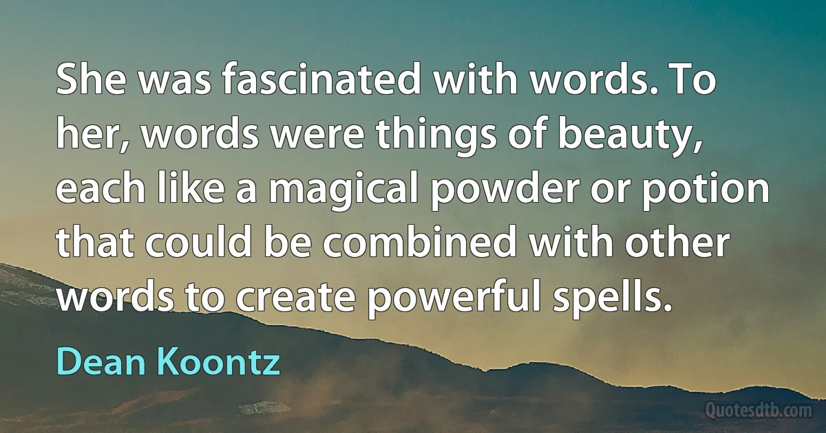 She was fascinated with words. To her, words were things of beauty, each like a magical powder or potion that could be combined with other words to create powerful spells. (Dean Koontz)