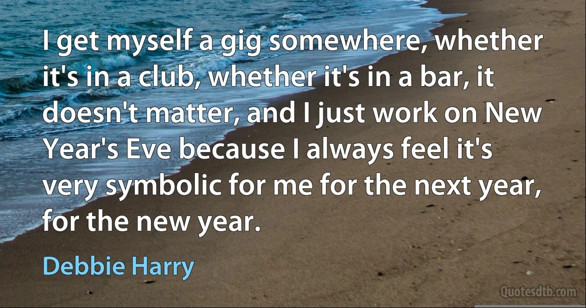 I get myself a gig somewhere, whether it's in a club, whether it's in a bar, it doesn't matter, and I just work on New Year's Eve because I always feel it's very symbolic for me for the next year, for the new year. (Debbie Harry)