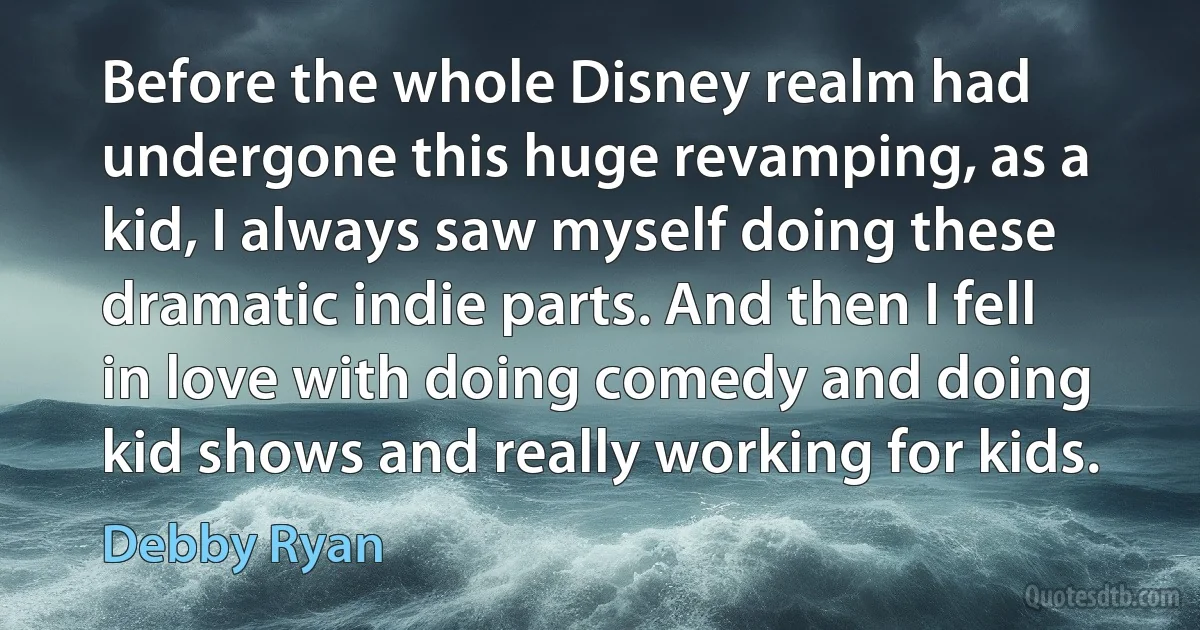 Before the whole Disney realm had undergone this huge revamping, as a kid, I always saw myself doing these dramatic indie parts. And then I fell in love with doing comedy and doing kid shows and really working for kids. (Debby Ryan)