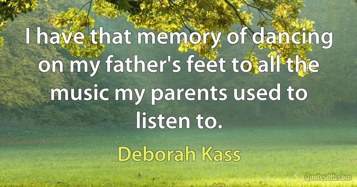 I have that memory of dancing on my father's feet to all the music my parents used to listen to. (Deborah Kass)