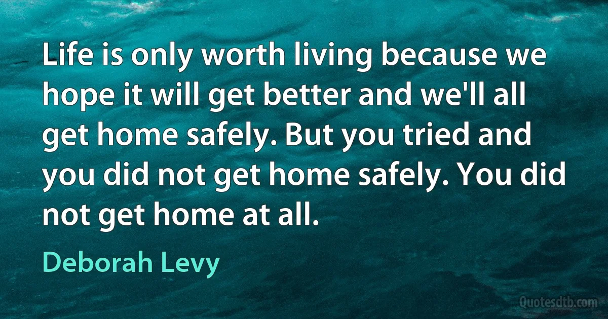 Life is only worth living because we hope it will get better and we'll all get home safely. But you tried and you did not get home safely. You did not get home at all. (Deborah Levy)