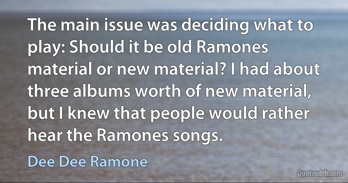 The main issue was deciding what to play: Should it be old Ramones material or new material? I had about three albums worth of new material, but I knew that people would rather hear the Ramones songs. (Dee Dee Ramone)