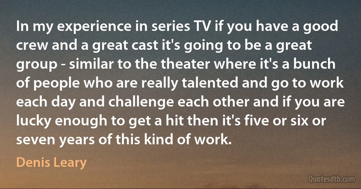 In my experience in series TV if you have a good crew and a great cast it's going to be a great group - similar to the theater where it's a bunch of people who are really talented and go to work each day and challenge each other and if you are lucky enough to get a hit then it's five or six or seven years of this kind of work. (Denis Leary)