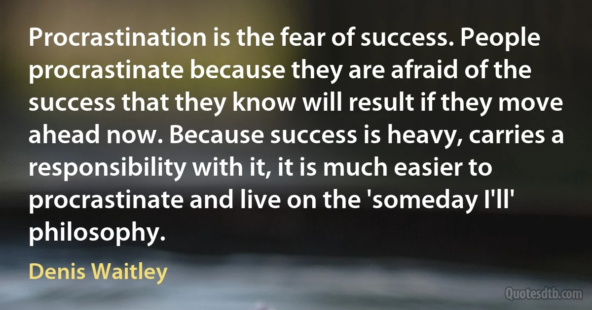 Procrastination is the fear of success. People procrastinate because they are afraid of the success that they know will result if they move ahead now. Because success is heavy, carries a responsibility with it, it is much easier to procrastinate and live on the 'someday I'll' philosophy. (Denis Waitley)