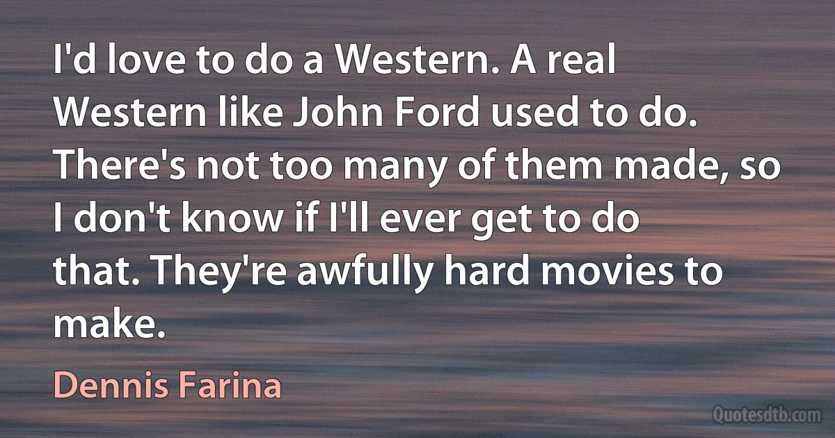 I'd love to do a Western. A real Western like John Ford used to do. There's not too many of them made, so I don't know if I'll ever get to do that. They're awfully hard movies to make. (Dennis Farina)