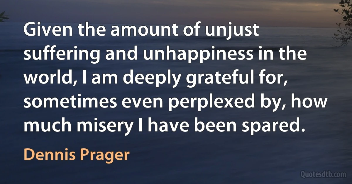 Given the amount of unjust suffering and unhappiness in the world, I am deeply grateful for, sometimes even perplexed by, how much misery I have been spared. (Dennis Prager)