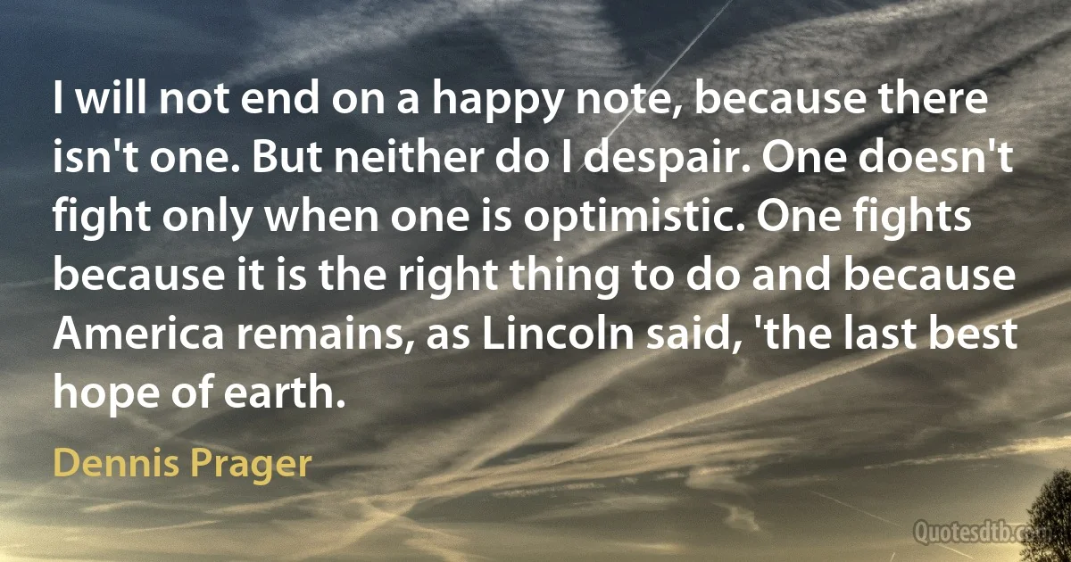 I will not end on a happy note, because there isn't one. But neither do I despair. One doesn't fight only when one is optimistic. One fights because it is the right thing to do and because America remains, as Lincoln said, 'the last best hope of earth. (Dennis Prager)