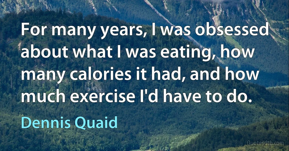 For many years, I was obsessed about what I was eating, how many calories it had, and how much exercise I'd have to do. (Dennis Quaid)