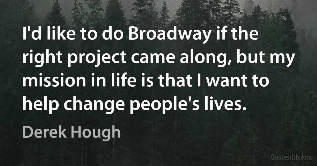 I'd like to do Broadway if the right project came along, but my mission in life is that I want to help change people's lives. (Derek Hough)