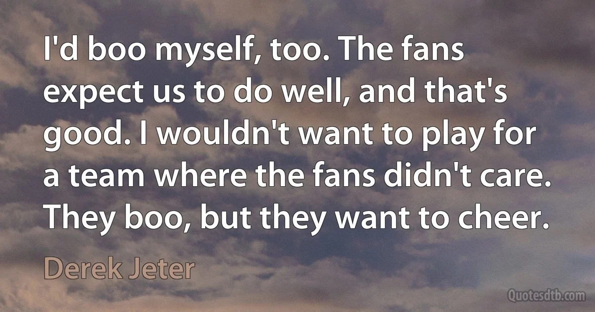 I'd boo myself, too. The fans expect us to do well, and that's good. I wouldn't want to play for a team where the fans didn't care. They boo, but they want to cheer. (Derek Jeter)